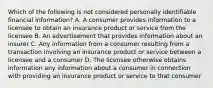 Which of the following is not considered personally identifiable financial information? A. A consumer provides information to a licensee to obtain an insurance product or service from the licensee B. An advertisement that provides information about an insurer C. Any information from a consumer resulting from a transaction involving an insurance product or service between a licensee and a consumer D. The licensee otherwise obtains information any information about a consumer in connection with providing an insurance product or service to that consumer