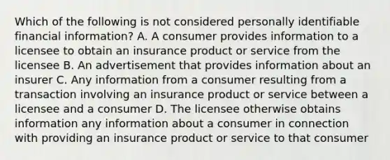 Which of the following is not considered personally identifiable financial information? A. A consumer provides information to a licensee to obtain an insurance product or service from the licensee B. An advertisement that provides information about an insurer C. Any information from a consumer resulting from a transaction involving an insurance product or service between a licensee and a consumer D. The licensee otherwise obtains information any information about a consumer in connection with providing an insurance product or service to that consumer