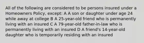 All of the following are considered to be persons insured under a Homeowners Policy, except: A A son or daughter under age 24 while away at college B A 25-year-old friend who is permanently living with an insured C A 79-year-old father-in-law who is permanently living with an insured D A friend's 14-year-old daughter who is temporarily residing with an insured