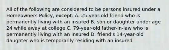 All of the following are considered to be persons insured under a Homeowners Policy, except: A. 25-year-old friend who is permanently living with an insured B. son or daughter under age 24 while away at college C. 79-year-old father-in-law who is permanently living with an insured D. friend's 14-year-old daughter who is temporarily residing with an insured