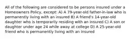 All of the following are considered to be persons insured under a Homeowners Policy, except: A) A 79-year-old father-in-law who is permanently living with an insured B) A friend's 14-year-old daughter who is temporarily residing with an insured C) A son or daughter under age 24 while away at college D) A 25-year-old friend who is permanently living with an insured