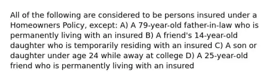 All of the following are considered to be persons insured under a Homeowners Policy, except: A) A 79-year-old father-in-law who is permanently living with an insured B) A friend's 14-year-old daughter who is temporarily residing with an insured C) A son or daughter under age 24 while away at college D) A 25-year-old friend who is permanently living with an insured