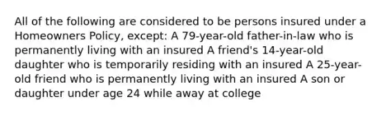 All of the following are considered to be persons insured under a Homeowners Policy, except: A 79-year-old father-in-law who is permanently living with an insured A friend's 14-year-old daughter who is temporarily residing with an insured A 25-year-old friend who is permanently living with an insured A son or daughter under age 24 while away at college