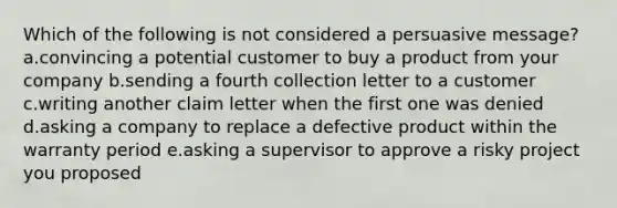 Which of the following is not considered a persuasive message? a.convincing a potential customer to buy a product from your company b.sending a fourth collection letter to a customer c.writing another claim letter when the first one was denied d.asking a company to replace a defective product within the warranty period e.asking a supervisor to approve a risky project you proposed