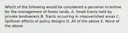 Which of the following would be considered a perverse incentive for the management of forest lands. A. Small tracts held by private landowners B. Tracts occurring in impoverished areas C. Spillover effects of policy designs D. All of the above E. None of the above