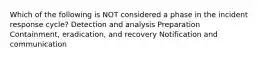 Which of the following is NOT considered a phase in the incident response cycle? Detection and analysis Preparation Containment, eradication, and recovery Notification and communication