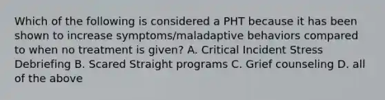 Which of the following is considered a PHT because it has been shown to increase symptoms/maladaptive behaviors compared to when no treatment is given? A. Critical Incident Stress Debriefing B. Scared Straight programs C. Grief counseling D. all of the above