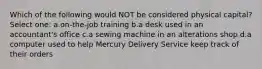 Which of the following would NOT be considered physical capital? Select one: a.on-the-job training b.a desk used in an accountant's office c.a sewing machine in an alterations shop d.a computer used to help Mercury Delivery Service keep track of their orders