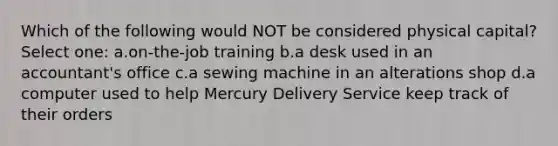 Which of the following would NOT be considered physical capital? Select one: a.on-the-job training b.a desk used in an accountant's office c.a sewing machine in an alterations shop d.a computer used to help Mercury Delivery Service keep track of their orders