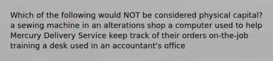 Which of the following would NOT be considered physical capital? a sewing machine in an alterations shop a computer used to help Mercury Delivery Service keep track of their orders on-the-job training a desk used in an accountant's office