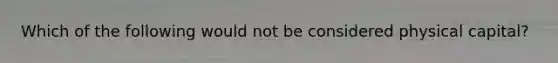 Which of the following would not be considered physical capital?