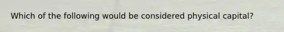 Which of the following would be considered physical capital?
