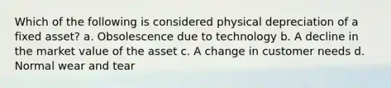 Which of the following is considered physical depreciation of a fixed asset? a. Obsolescence due to technology b. A decline in the market value of the asset c. A change in customer needs d. Normal wear and tear