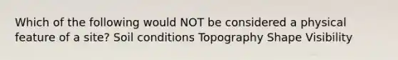 Which of the following would NOT be considered a physical feature of a site? Soil conditions Topography Shape Visibility