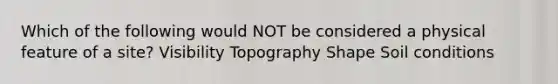 Which of the following would NOT be considered a physical feature of a site? Visibility Topography Shape Soil conditions