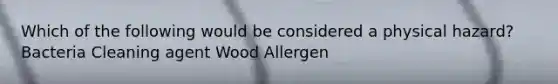 Which of the following would be considered a physical hazard? Bacteria Cleaning agent Wood Allergen