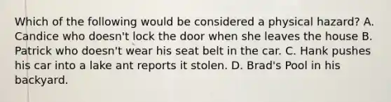 Which of the following would be considered a physical hazard? A. Candice who doesn't lock the door when she leaves the house B. Patrick who doesn't wear his seat belt in the car. C. Hank pushes his car into a lake ant reports it stolen. D. Brad's Pool in his backyard.