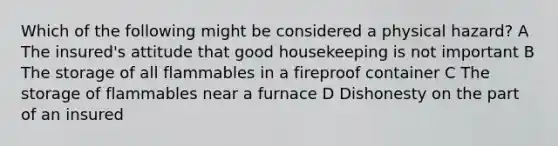 Which of the following might be considered a physical hazard? A The insured's attitude that good housekeeping is not important B The storage of all flammables in a fireproof container C The storage of flammables near a furnace D Dishonesty on the part of an insured