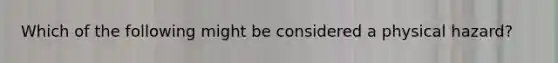 Which of the following might be considered a physical hazard?