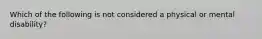 Which of the following is not considered a physical or mental disability?