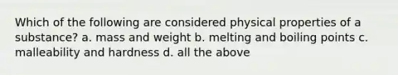 Which of the following are considered physical properties of a substance? a. mass and weight b. melting and boiling points c. malleability and hardness d. all the above