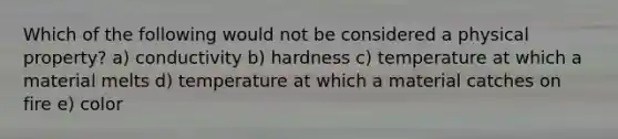 Which of the following would not be considered a physical property? a) conductivity b) hardness c) temperature at which a material melts d) temperature at which a material catches on fire e) color