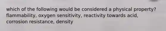 which of the following would be considered a physical property? flammability, oxygen sensitivity, reactivity towards acid, corrosion resistance, density