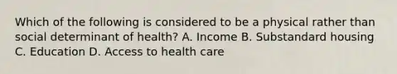 Which of the following is considered to be a physical rather than social determinant of health? A. Income B. Substandard housing C. Education D. Access to health care