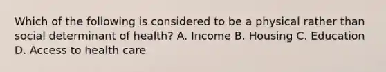 Which of the following is considered to be a physical rather than social determinant of health? A. Income B. Housing C. Education D. Access to health care