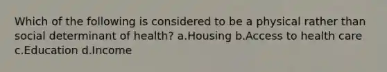 Which of the following is considered to be a physical rather than social determinant of health? a.Housing b.Access to health care c.Education d.Income