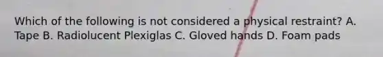 Which of the following is not considered a physical restraint? A. Tape B. Radiolucent Plexiglas C. Gloved hands D. Foam pads