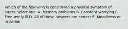 Which of the following is considered a physical symptom of stress Select one: A. Memory problems B. Constant worrying C. Frequently ill D. All of these answers are correct E. Moodiness or irritation