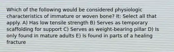 Which of the following would be considered physiologic characteristics of immature or woven bone? It: Select all that apply. A) Has low tensile strength B) Serves as temporary scaffolding for support C) Serves as weight-bearing pillar D) Is only found in mature adults E) Is found in parts of a healing fracture