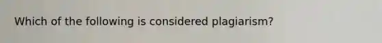 Which of the following is considered plagiarism?