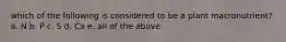 which of the following is considered to be a plant macronutrient? a. N b. P c. S d. Ca e. all of the above