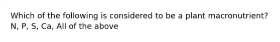 Which of the following is considered to be a plant macronutrient? N, P, S, Ca, All of the above