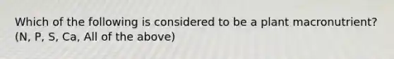 Which of the following is considered to be a plant macronutrient? (N, P, S, Ca, All of the above)