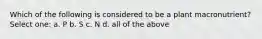 Which of the following is considered to be a plant macronutrient? Select one: a. P b. S c. N d. all of the above