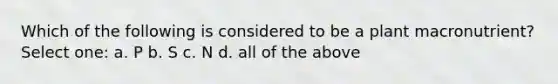Which of the following is considered to be a plant macronutrient? Select one: a. P b. S c. N d. all of the above