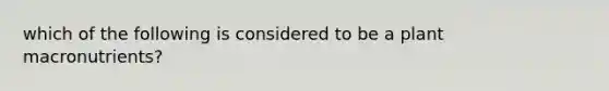 which of the following is considered to be a plant macronutrients?