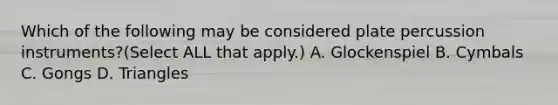 Which of the following may be considered plate percussion instruments?(Select ALL that apply.) A. Glockenspiel B. Cymbals C. Gongs D. Triangles