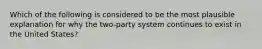 Which of the following is considered to be the most plausible explanation for why the two-party system continues to exist in the United States?