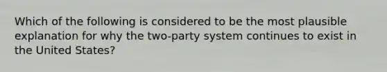 Which of the following is considered to be the most plausible explanation for why the two-party system continues to exist in the United States?