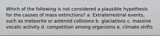 Which of the following is not considered a plausible hypothesis for the causes of mass extinctions? a. Extraterrestrial events, such as meteorite or asteroid collisions b. glaciations c. massive vocalic activity d. competition among organisms e. climate shifts