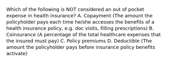 Which of the following is NOT considered an out of pocket expense in health insurance? A. Copayment (The amount the policyholder pays each time he/she accesses the benefits of a health insurance policy, e.g. doc visits, filling prescriptions) B. Coinsurance (A percentage of the total healthcare expenses that the insured must pay) C. Policy premiums D. Deductible (The amount the policyholder pays before insurance policy benefits activate)