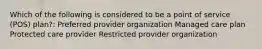 Which of the following is considered to be a point of service (POS) plan?: Preferred provider organization Managed care plan Protected care provider Restricted provider organization