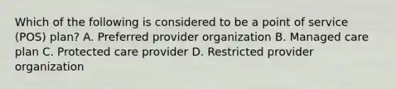 Which of the following is considered to be a point of service (POS) plan? A. Preferred provider organization B. Managed care plan C. Protected care provider D. Restricted provider organization