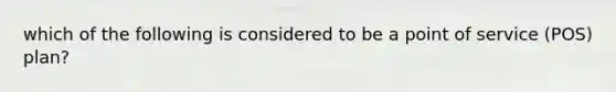which of the following is considered to be a point of service (POS) plan?