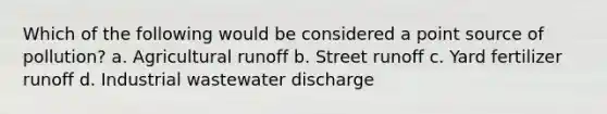 Which of the following would be considered a point source of pollution? a. Agricultural runoff b. Street runoff c. Yard fertilizer runoff d. Industrial wastewater discharge