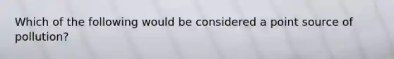 Which of the following would be considered a point source of pollution?